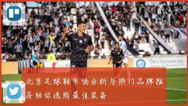 北京足球鞋市场分析与热门品牌推荐助你选购最佳装备