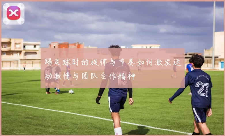 踢足球时的旋律与节奏如何激发运动激情与团队合作精神