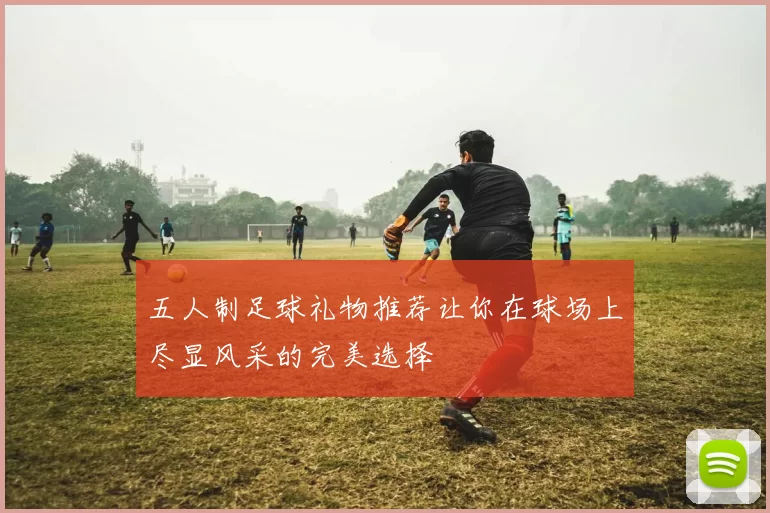 五人制足球礼物推荐让你在球场上尽显风采的完美选择